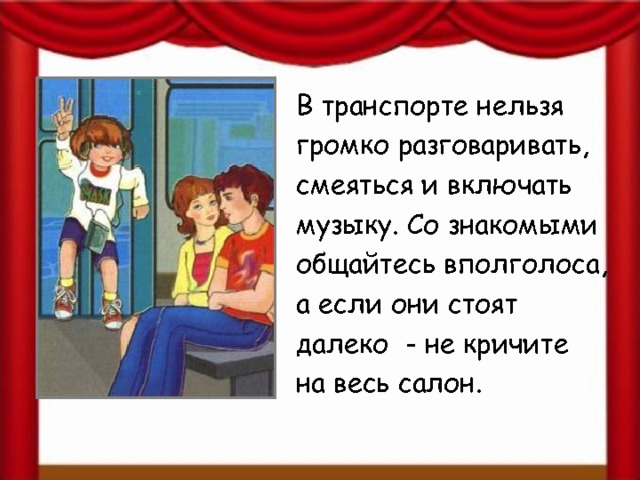 В транспорте нельзя громко разговаривать, смеяться и включать музыку. Со знакомыми общайтесь вполголоса, а если они стоят далеко - не кричите на весь салон. 