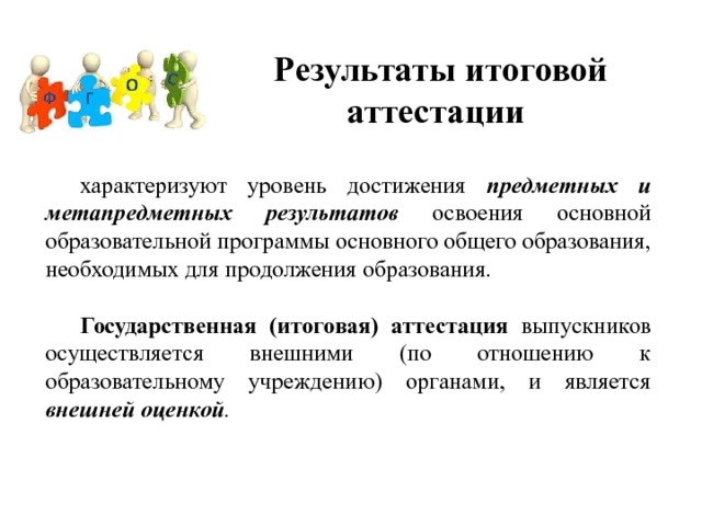 Результаты итоговой аттестации  характеризуют уровень достижения предметных и метапредметных результатов освоения основной образовательной программы основного общего образования, необходимых для продолжения образования.  Государственная (итоговая) аттестация выпускников осуществляется внешними (по отношению к образовательному учреждению) органами, и является внешней оценкой . 