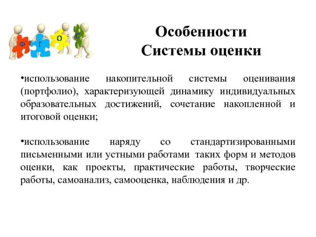 Особенности  Системы оценки использование накопительной системы оценивания (портфолио), характеризующей динамику индивидуальных образовательных достижений, сочетание накопленной и итоговой оценки; использование наряду со стандартизированными письменными или устными работами    таких форм и методов оценки, как проекты, практические работы, творческие работы, самоанализ, самооценка, наблюдения и др. 