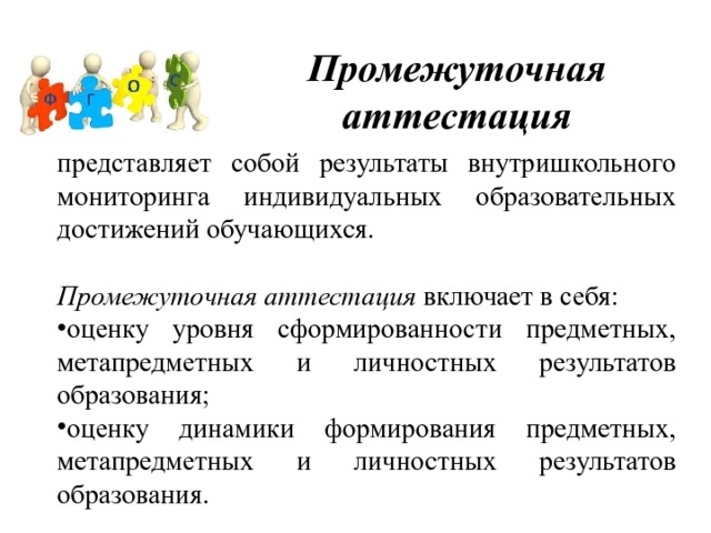 Промежуточная аттестация представляет собой результаты внутришкольного мониторинга индивидуальных образовательных достижений обучающихся.   Промежуточная аттестация включает в себя: оценку уровня сформированности предметных, метапредметных и личностных результатов образования; оценку динамики формирования предметных, метапредметных и личностных результатов образования. 