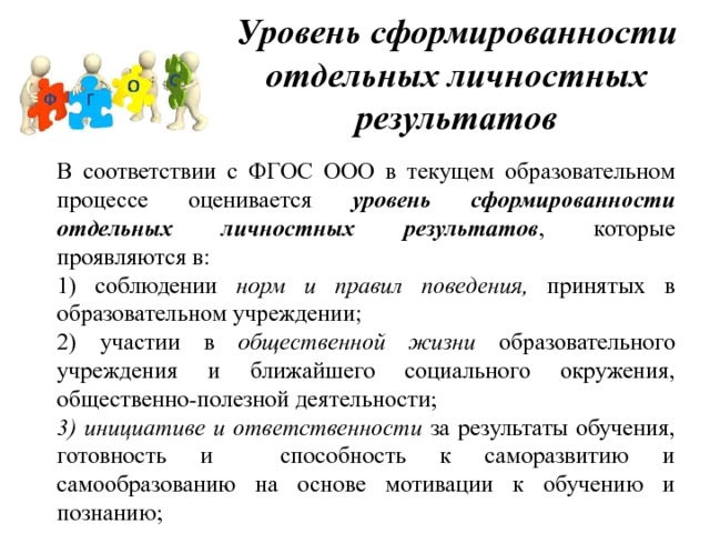 Уровень сформированности отдельных личностных результатов В соответствии с ФГОС ООО в текущем образовательном процессе оценивается уровень сформированности отдельных личностных результатов , которые проявляются в: 1) соблюдении норм и правил поведения, принятых в образовательном учреждении; 2) участии в общественной жизни образовательного учреждения и ближайшего социального окружения, общественно-полезной деятельности; 3) инициативе и ответственности за результаты обучения, готовность и способность к саморазвитию и самообразованию на основе мотивации к обучению и познанию; 