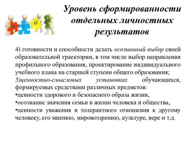 Уровень сформированности отдельных личностных результатов 4) готовности и способности делать осознанный выбор своей образовательной траектории, в том числе выбор направления профильного образования, проектирование индивидуального учебного плана на старшей ступени общего образования; 5)ценностно-смысловых установках обучающихся, формируемых средствами различных предметов: ценности здорового и безопасного образа жизни, осознание значения семьи в жизни человека и общества, ценности уважения и толерантного отношения к другому человеку, его мнению, мировоззрению, культуре, вере и т.д. 