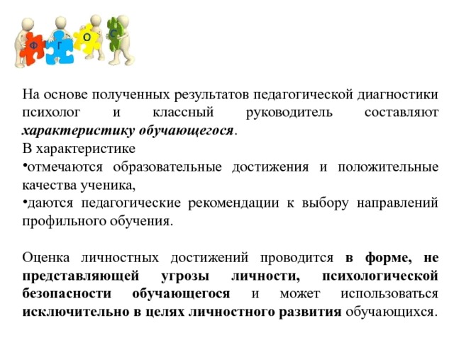 На основе полученных результатов педагогической диагностики психолог и классный руководитель составляют характеристику обучающегося . В характеристике отмечаются образовательные достижения и положительные качества ученика, даются педагогические рекомендации к выбору направлений профильного обучения. Оценка личностных достижений проводится в форме, не представляющей угрозы личности, психологической безопасности обучающегося и может использоваться исключительно в целях личностного развития обучающихся. 