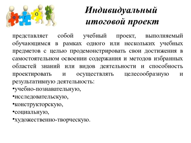 Индивидуальный  итоговой проект представляет собой учебный проект, выполняемый обучающимся в рамках одного или нескольких учебных предметов с целью продемонстрировать свои достижения в самостоятельном освоении содержания и методов избранных областей знаний или видов деятельности и способность проектировать и осуществлять целесообразную и результативную деятельность: учебно-познавательную, исследовательскую, конструкторскую, социальную, художественно-творческую. 