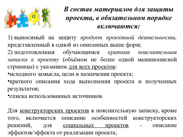 В состав материалов для защиты проекта, в обязательном порядке включаются: 1) выносимый на защиту продукт проектной деятельности, представленный в одной из описанных выше форм; 2) подготовленная обучающимся краткая пояснительная записка к проекту (объёмом не более одной машинописной страницы) с указанием для всех проектов : исходного замысла, цели и назначения проекта; краткого описания хода выполнения проекта и полученных результатов; списка использованных источников. Для конструкторских проектов в пояснительную записку, кроме того, включается описание особенностей конструкторских решений, для социальных проектов - описание эффектов/эффекта от реализации проекта; 