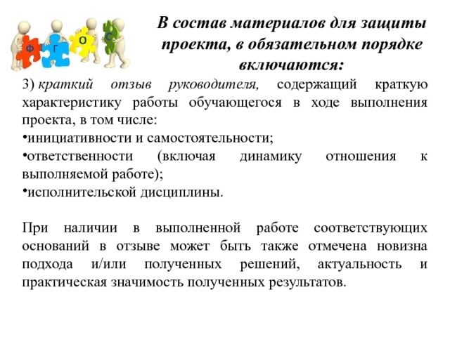 В состав материалов для защиты проекта, в обязательном порядке включаются: 3)  краткий отзыв руководителя, содержащий краткую характеристику работы обучающегося в ходе выполнения проекта, в том числе: инициативности и самостоятельности; ответственности (включая динамику отношения к выполняемой работе); исполнительской дисциплины. При наличии в выполненной работе соответствующих оснований в отзыве может быть также отмечена новизна подхода и/или полученных решений, актуальность и практическая значимость полученных результатов. 