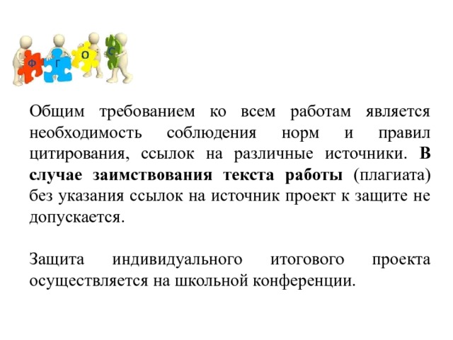 Общим требованием ко всем работам является необходимость соблюдения норм и правил цитирования, ссылок на различные источники. В случае заимствования текста работы (плагиата) без указания ссылок на источник проект к защите не допускается. Защита индивидуального итогового проекта осуществляется на школьной конференции. 