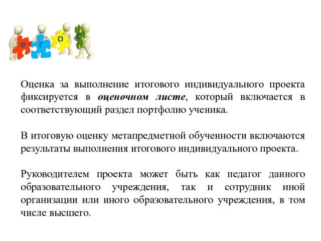 Оценка за выполнение итогового индивидуального проекта фиксируется в оценочном листе , который включается в соответствующий раздел портфолио ученика. В итоговую оценку метапредметной обученности включаются результаты выполнения итогового индивидуального проекта. Руководителем проекта может быть как педагог данного образовательного учреждения, так и сотрудник иной организации или иного образовательного учреждения, в том числе высшего. 