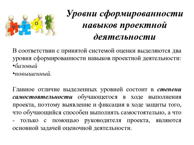 Уровни сформированности навыков проектной деятельности В соответствии с принятой системой оценки выделяются два уровня сформированности навыков проектной деятельности:  базовый  повышенный.  Главное отличие выделенных уровней состоит в степени самостоятельности обучающегося в ходе выполнения проекта, поэтому выявление и фиксация в ходе защиты того, что обучающийся способен выполнять самостоятельно, а что - только с помощью руководителя проекта, являются основной задачей оценочной деятельности. 