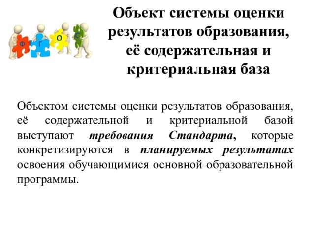 Объект системы оценки результатов образования, её содержательная и критериальная база Объектом системы оценки результатов образования, её содержательной и критериальной базой выступают требования Стандарта ,  которые конкретизируются в  планируемых результатах  освоения обучающимися основной образовательной программы. 