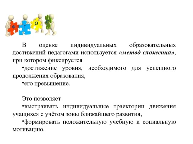 В оценке индивидуальных образовательных достижений педагогами используется «метод сложения» , при котором фиксируется достижение уровня, необходимого для успешного продолжения образования, его превышение. Это позволяет выстраивать индивидуальные траектории движения учащихся с учётом зоны ближайшего развития, формировать положительную учебную и социальную мотивацию. 