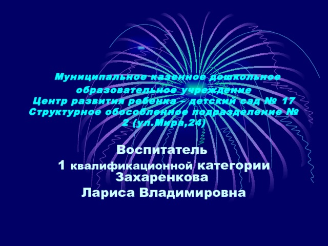  Муниципальное казенное дошкольное образовательное учреждение  Центр развития ребенка – детский сад № 17  Структурное обособленное подразделение № 2 (ул.Мира,24) Воспитатель 1 квалификационной категории Захаренкова Лариса Владимировна 