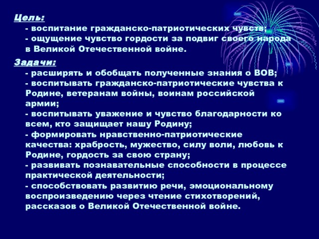 Цель:  - воспитание гражданско-патриотических чувств;  - ощущение чувство гордости за подвиг своего народа в Великой Отечественной войне. Задачи:  - расширять и обобщать полученные знания о ВОВ;  - воспитывать гражданско-патриотические чувства к Родине, ветеранам войны, воинам российской армии;  - воспитывать уважение и чувство благодарности ко всем, кто защищает нашу Родину;  - формировать нравственно-патриотические качества: храбрость, мужество, силу воли, любовь к Родине, гордость за свою страну;  - развивать познавательные способности в процессе практической деятельности;  - способствовать развитию речи, эмоциональному воспроизведению через чтение стихотворений, рассказов о Великой Отечественной войне.   