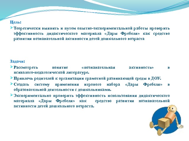  Цель: Теоретически выявить и путем опытно-экспериментальной работы проверить эффективность дидактического материала «Дары Фребеля» как средство развития познавательной активности детей дошкольного возраста    Задачи: Рассмотреть понятие «познавательная активность» в психолого-педагогической литературе. Привлечь родителей к организации грамотной развивающей среды в ДОУ. Создать систему применения игрового набора «Дары Фребеля» в образовательной деятельности с дошкольниками. Экспериментально проверить эффективность использования дидактического материала «Дары Фребеля» как средство развития познавательной активности детей дошкольного возраста.     
