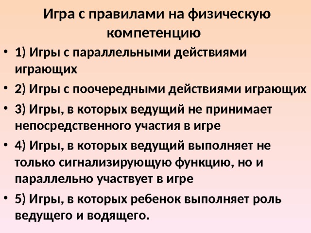   Игра с правилами на физическую компетенцию   1)  Игры с параллельными действиями играющих 2) Игры с поочередными действиями играющих 3) Игры, в которых ведущий не принимает непосредственного участия в игре 4) Игры, в которых ведущий выполняет не только сигнализирующую функцию, но и параллельно участвует в игре 5) Игры, в которых ребенок выполняет роль ведущего и водящего.  