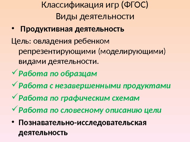 Классификация игр (ФГОС)  Виды деятельности  Продуктивная деятельность Цель: овладения ребенком репрезентирующими (моделирующими) видами деятельности. Работа по образцам Работа с незавершенными продуктами Работа по графическим схемам Работа по словесному описанию цели Познавательно-исследовательская деятельность 