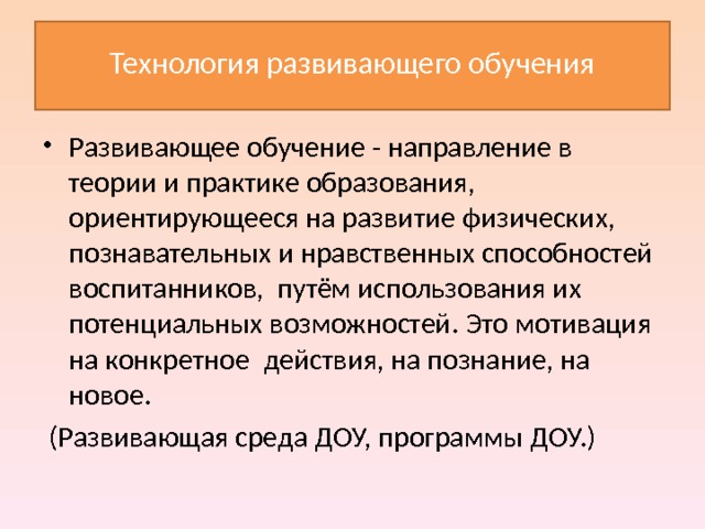  Технология развивающего обучения   Развивающее обучение - направление в теории и практике образования, ориентирующееся на развитие физических, познавательных и нравственных способностей воспитанников, путём использования их потенциальных возможностей . Это мотивация на конкретное действия, на познание, на новое.  (Развивающая среда ДОУ, программы ДОУ.) 