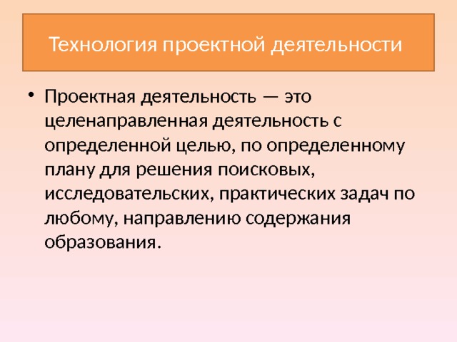 Технология проектной деятельности Проектная деятельность — это целенаправленная деятельность с определенной целью, по определенному плану для решения поисковых, исследовательских, практических задач по любому, направлению содержания образования. 