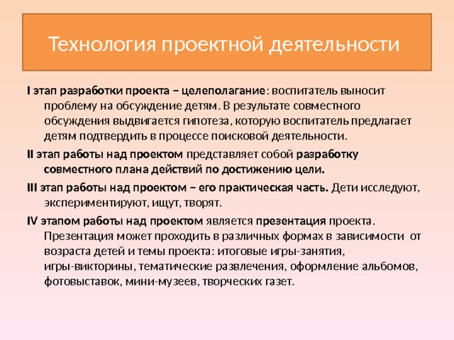 Технология проектной деятельности I этап разработки проекта – целеполагание : воспитатель выносит проблему на обсуждение детям. В результате совместного обсуждения выдвигается гипотеза, которую воспитатель предлагает детям подтвердить в процессе поисковой деятельности. II этап работы над проектом представляет собой разработку совместного плана действий по достижению цели. III этап работы над проектом – его практическая часть. Дети исследуют, экспериментируют, ищут, творят. IV этапом работы над проектом является презентация проекта. Презентация может проходить в различных формах в зависимости от возраста детей и темы проекта: итоговые игры-занятия, игры-викторины, тематические развлечения, оформление альбомов, фотовыставок, мини-музеев, творческих газет. 