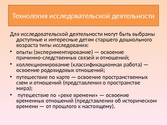 Технология исследовательской деятельности Для исследовательской деятельности могут быть выбраны доступные и интересные детям старшего дошкольного возраста типы исследования: опыты (экспериментирование) — освоение причинно-следственных связей и отношений; коллекционирование (классификационная работа) — освоение родовидовых отношений; путешествие по карте — освоение пространственных схем и отношений (представления о пространстве мира);  путешествие по «реке времени» — освоение временных отношений (представления об историческом времени — от прошлого к настоящему).  