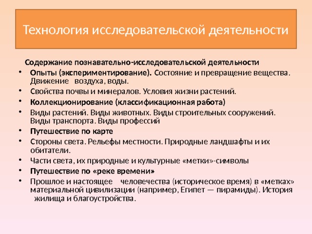 Технология исследовательской деятельности  Содержание познавательно-исследовательской деятельности Опыты (экспериментирование). Состояние и превращение вещества. Движение воздуха, воды. Свойства почвы и минералов. Условия жизни растений. Коллекционирование (классификационная работа) Виды растений. Виды животных. Виды строительных сооружений. Виды транспорта. Виды профессий Путешествие по карте Стороны света. Рельефы местности. Природные ландшафты и их обитатели. Части света, их природные и культурные «метки»-символы Путешествие по «реке времени» Прошлое и настоящее человечества (историческое время) в «метках» материальной цивилизации (например, Египет — пирамиды). История жилища и благоустройства. 