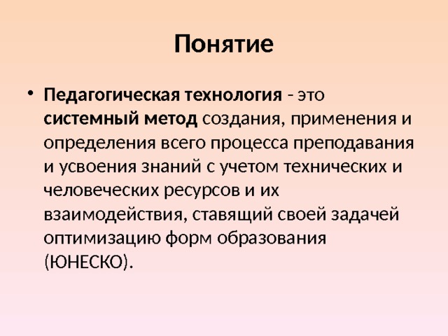 Понятие Педагогическая технология - это системный метод создания, применения и определения всего процесса преподавания и усвоения знаний с учетом технических и человеческих ресурсов и их взаимодействия, ставящий своей задачей оптимизацию форм образования (ЮНЕСКО). 