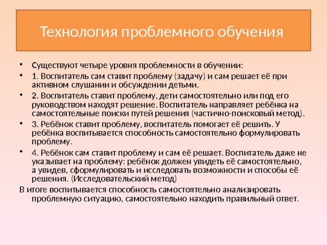 Технология проблемного обучения Существуют четыре уровня проблемности в обучении: 1. Воспитатель сам ставит проблему (задачу) и сам решает её при активном слушании и обсуждении детьми. 2. Воспитатель ставит проблему, дети самостоятельно или под его руководством находят решение. Воспитатель направляет ребёнка на самостоятельные поиски путей решения (частично-поисковый метод). 3. Ребёнок ставит проблему, воспитатель помогает её решить. У ребёнка воспитывается способность самостоятельно формулировать проблему. 4. Ребёнок сам ставит проблему и сам её решает. Воспитатель даже не указывает на проблему: ребёнок должен увидеть её самостоятельно, а увидев, сформулировать и исследовать возможности и способы её решения. (Исследовательский метод) В итоге воспитывается способность самостоятельно анализировать проблемную ситуацию, самостоятельно находить правильный ответ. 