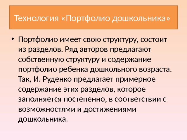 Технология «Портфолио дошкольника» Портфолио имеет свою структуру, состоит из разделов. Ряд авторов предлагают собственную структуру и содержание портфолио ребенка дошкольного возраста. Так, И. Руденко предлагает примерное содержание этих разделов, которое заполняется постепенно, в соответствии с возможностями и достижениями дошкольника.  