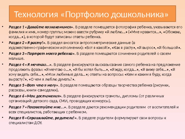 Технология «Портфолио дошкольника» Раздел 1 «Давайте познакомимся». В разделе помещается фотография ребенка, указываются его фамилия и имя, номер группы; можно ввести рубрику «Я люблю...» («Мне нравится...», «Обожаю, когда...»), в которой будут записаны ответы ребенка. Раздел 2 «Я расту!». В раздел вносятся антропометрические данные (в художественно-графическом исполнении): «Вот я какой!», «Как я расту», «Я вырос», «Я большой». Раздел 3 «Портрет моего ребенка». В разделе помещаются сочинения родителей о своем малыше. Раздел 4 «Я мечтаю...». В разделе фиксируются высказысвания самого ребенка на предложение продолжить фразы: «Я мечтаю о...», «Я бы хотел быть...», «Я жду, когда...», «Я вижу себя...», «Я хочу видеть себя...», «Мои любимые дела...»; ответы на вопросы: «Кем и каким я буду, когда вырасту?», «О чем я люблю думать?». Раздел 5 «Вот что я могу». В разделе помещаются образцы творчества ребенка (рисунки, рассказы, книги-самоделки). Раздел 6 «Мои достижения». В разделе фиксируются грамоты, дипломы (от различных организаций: детского сада, СМИ, проводящих конкурсы). Раздел 7 «Посоветуйте мне...». В разделе даются рекомендации родителям от воспитателей и всех специалистов, работающих с ребенком. Раздел 8 «Спрашивайте, родители!». В разделе родители формулируют свои вопросы к специалистам ДОУ. 