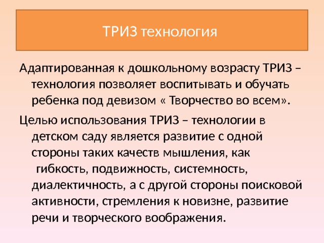 ТРИЗ технология Адаптированная к дошкольному возрасту ТРИЗ – технология позволяет воспитывать и обучать ребенка под девизом « Творчество во всем». Целью использования ТРИЗ – технологии в детском саду является развитие с одной стороны таких качеств мышления, как  гибкость, подвижность, системность, диалектичность, а с другой стороны поисковой активности, стремления к новизне, развитие речи и творческого воображения. 