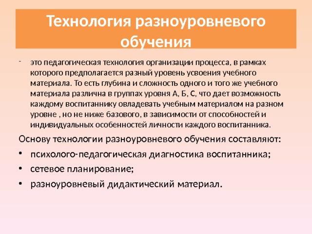  Технология разноуровневого обучения   это педагогическая технология организации процесса, в рамках которого предполагается разный уровень усвоения учебного материала. То есть глубина и сложность одного и того же учебного материала различна в группах уровня А, Б, C, что дает возможность каждому воспитаннику овладевать учебным материалом на разном уровне , но не ниже базового, в зависимости от способностей и индивидуальных особенностей личности каждого воспитанника. Основу технологии разноуровневого обучения составляют: психолого-педагогическая диагностика воспитанника; сетевое планирование; разноуровневый дидактический материал. 