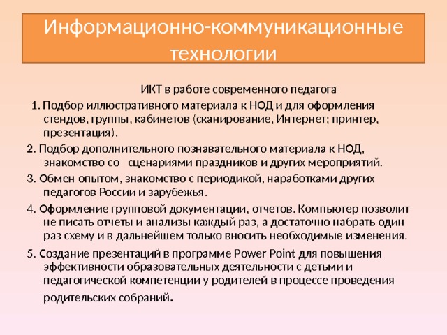 Информационно-коммуникационные технологии  ИКТ в работе современного педагога   1. Подбор иллюстративного материала к НОД и для оформления стендов, группы, кабинетов (сканирование, Интернет; принтер, презентация). 2. Подбор дополнительного познавательного материала к НОД, знакомство со сценариями праздников и других мероприятий. 3. Обмен опытом, знакомство с периодикой, наработками других педагогов России и зарубежья. 4. Оформление групповой документации, отчетов. Компьютер позволит не писать отчеты и анализы каждый раз, а достаточно набрать один раз схему и в дальнейшем только вносить необходимые изменения. 5. Создание презентаций в программе Рower Рoint для повышения эффективности образовательных деятельности с детьми и педагогической компетенции у родителей в процессе проведения родительских собраний . 