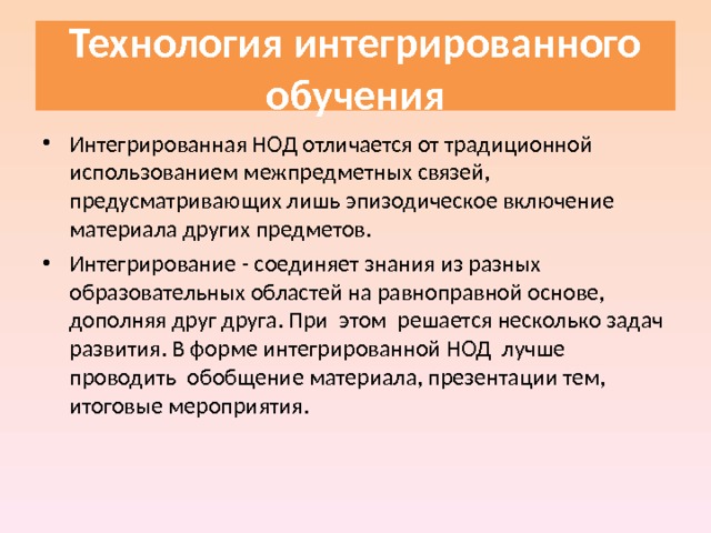  Технология интегрированного обучения   Интегрированная НОД отличается от традиционной использованием межпредметных связей, предусматривающих лишь эпизодическое включение материала других предметов. Интегрирование - соединяет знания из разных образовательных областей на равноправной основе, дополняя друг друга. При этом решается несколько задач развития. В форме интегрированной НОД лучше проводить обобщение материала, презентации тем, итоговые мероприятия. 