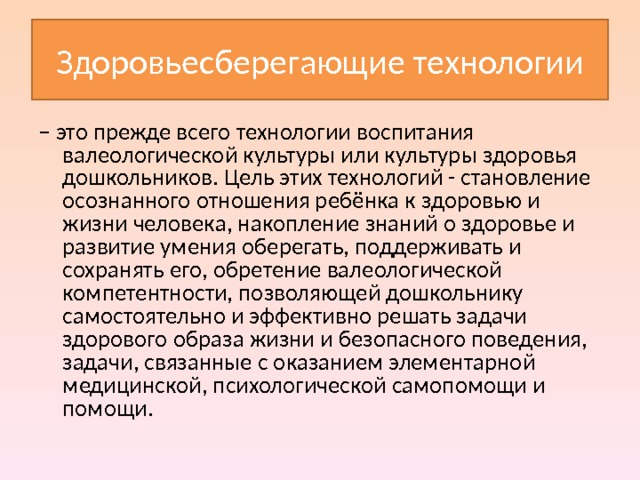 Здоровьесберегающие технологии – это прежде всего технологии воспитания валеологической культуры или культуры здоровья дошкольников. Цель этих технологий - становление осознанного отношения ребёнка к здоровью и жизни человека, накопление знаний о здоровье и развитие умения оберегать, поддерживать и сохранять его, обретение валеологической компетентности, позволяющей дошкольнику самостоятельно и эффективно решать задачи здорового образа жизни и безопасного поведения, задачи, связанные с оказанием элементарной медицинской, психологической самопомощи и помощи. 