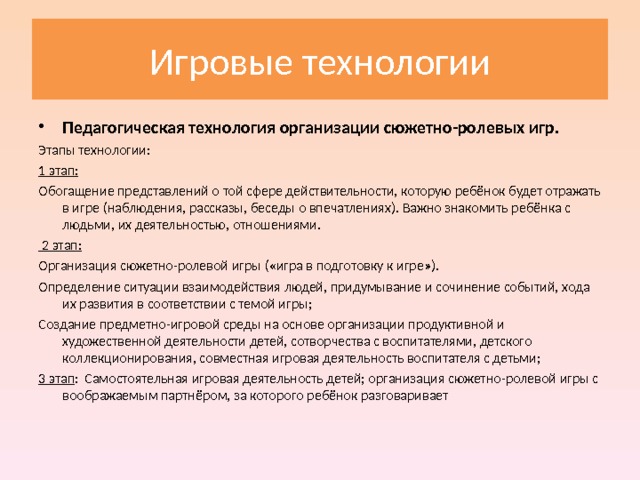 Игровые технологии Педагогическая технология организации сюжетно-ролевых игр. Этапы технологии: 1 этап: Обогащение представлений о той сфере действительности, которую ребёнок будет отражать в игре (наблюдения, рассказы, беседы о впечатлениях). Важно знакомить ребёнка с людьми, их деятельностью, отношениями.  2 этап: Организация сюжетно-ролевой игры («игра в подготовку к игре»). Определение ситуации взаимодействия людей, придумывание и сочинение событий, хода их развития в соответствии с темой игры; Создание предметно-игровой среды на основе организации продуктивной и художественной деятельности детей, сотворчества с воспитателями, детского коллекционирования, совместная игровая деятельность воспитателя с детьми; 3 этап : Самостоятельная игровая деятельность детей; организация сюжетно-ролевой игры с воображаемым партнёром, за которого ребёнок разговаривает 