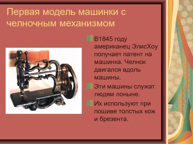 Первая модель машинки с челночным механизмом В1845 году американец ЭлисХоу получает патент на машинка. Челнок двигался вдоль машины. Эти машины служат людям поныне. Их используют при пошиве толстых кож и брезента. 
