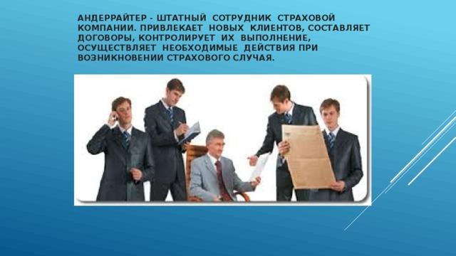 Андеррайтер - штатный  сотрудник  страховой компании. Привлекает  новых  клиентов, составляет  договоры, контролирует  их  выполнение, осуществляет  необходимые  действия при возникновении страхового случая.   