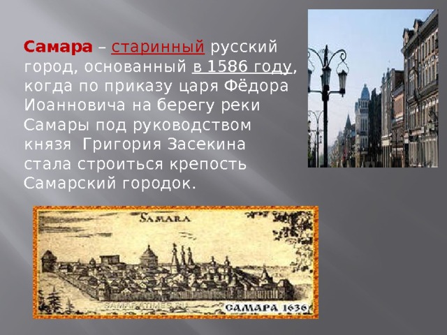 Самара – старинный  русский город, основанный в 1586 году , когда по приказу царя Фёдора Иоанновича на берегу реки Самары под руководством князя Григория Засекина стала строиться крепость Самарский городок. 