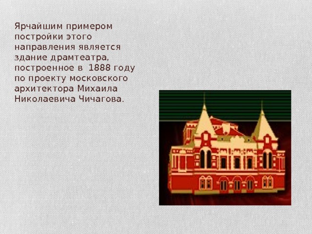 Ярчайшим примером постройки этого направления является здание драмтеатра, построенное в 1888 году по проекту московского архитектора Михаила Николаевича Чичагова. 