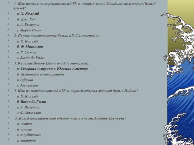 1. Кто первым из мореплавателей XV в. открыл земли Западного полушария (Новый Свет)?  а. Х. Колумб  б. Дж. Кук  в. А. Веспуччи  г. Марко Поло 2. Первое плавание вокруг Земли в XVI в. совершил...  а. Х. Колумб  б. Ф. Магеллан  в. Р. Скотт  г. Васко да Гама 3. В состав Нового Света входят материки...  а. Северная Америка и Южная Америка  б. Австралия и Антарктида  в. Африка  г. Австралия 4. Кто из мореплавателей в XV в. первым открыл морской путь в Индию?  а. Х. Колумб  б. Васко да Гама  в. А. Веспуччи  г. Ф. Магеллан  5. Какой географический объект назван в честь Америго Веспуччи?  а. остров  б. пролив  в. государство  г. материк