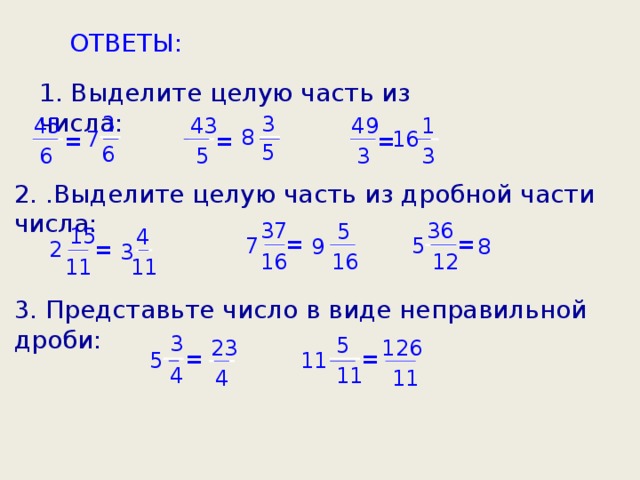 ОТВЕТЫ: 1. Выделите целую часть из числа: 3 3 49 45 1 43 8 7 16 = = = 5 6 5 3 3 6 2. .Выделите целую часть из дробной части числа:  36 37 5 15 4 = = 5 7 9 8 = 2 3 16 12 16 11 11 3. Представьте число в виде неправильной дроби:  3 5 23 126 = = 5 11 4 11 11 4