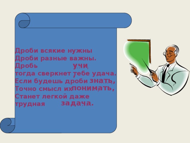 Дроби всякие нужны Дроби разные важны. Дробь тогда сверкнет тебе удача. Если будешь дроби Точно смысл их Станет легкой даже трудная учи, … .. , знать, … .. , понимать, … .. , задача. … .. .