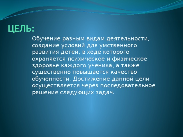 ЦЕЛЬ: Обучение разным видам деятельности, создание условий для умственного развития детей, в ходе которого охраняется психическое и физическое здоровье каждого ученика, а также существенно повышается качество обученности. Достижение данной цели осуществляется через последовательное решение следующих задач. 