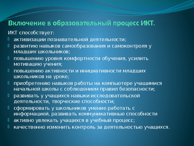 Включение в образовательный процесс ИКТ. ИКТ способствует: активизации познавательной деятельности; развитию навыков самообразования и самоконтроля у младших школьников; повышению уровня комфортности обучения, усилить мотивацию учения; повышению активности и инициативности младших школьников на уроке; приобретению навыков работы на компьютере учащимися начальной школы с соблюдением правил безопасности; развивать у учащихся навыки исследовательской деятельности, творческие способности; сформировать у школьников умение работать с информацией, развивать коммуникативные способности активно увлекать учащихся в учебный процесс; качественно изменить контроль за деятельностью учащихся. 