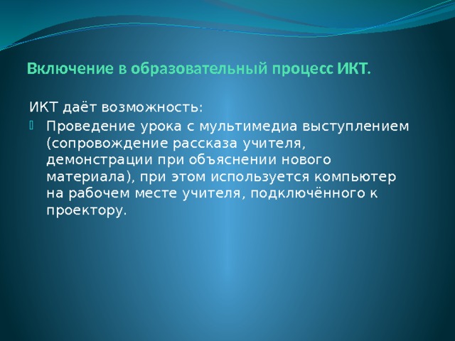 Включение в образовательный процесс ИКТ. ИКТ даёт возможность: Проведение урока с мультимедиа выступлением (сопровождение рассказа учителя, демонстрации при объяснении нового материала), при этом используется компьютер на рабочем месте учителя, подключённого к проектору. 