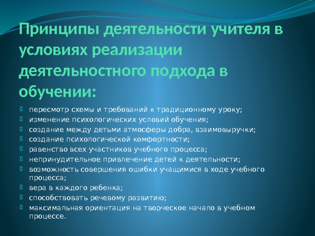 Принципы деятельности учителя в условиях реализации деятельностного подхода в обучении: пересмотр схемы и требований к традиционному уроку; изменение психологических условий обучения; создание между детьми атмосферы добра, взаимовыручки; создание психологической комфортности; равенство всех участников учебного процесса; непринудительное привлечение детей к деятельности; возможность совершения ошибки учащимися в ходе учебного процесса; вера в каждого ребенка; способствовать речевому развитию; максимальная ориентация на творческое начало в учебном процессе. 