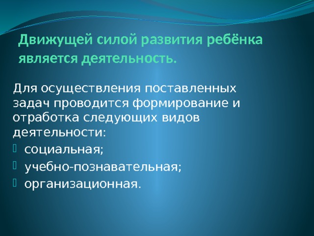 Движущей силой развития ребёнка является деятельность. Для осуществления поставленных задач проводится формирование и отработка следующих видов деятельности: социальная; учебно-познавательная; организационная. 