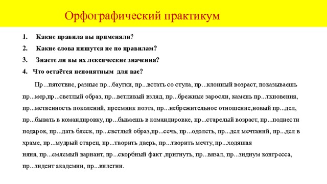  Орфографический практикум Какие правила вы применяли ? Какие слова пишутся не по правилам? Знаете ли вы их лексические значения? 4. Что остаётся непонятным для вас?  Пр...пятствие, разные пр...баутки, пр...встать со стула, пр...клонный возраст, показываешь пр...мер,пр...светлый образ, пр...ветливый взляд, пр...брежные заросли, камень пр...ткновения, пр...мственность поколений, преемник поэта, пр...небрежительное отношение,новый пр...дел, пр...бывать в командировку, пр...бываешь в командировке, пр...старелый возраст, пр...поднести подарок, пр...дать блеск, пр...светлый образ,пр...сечь, пр...одолеть, пр...дел мечтаний, пр...дел в храме, пр...мудрый старец, пр...творить дверь, пр...творить мечту, пр...ходяшая няня, пр...емлемый вариант, пр...скорбный факт ,пригнуть, пр...вязал, пр...зидиум конгресса, пр...зидент академии, пр...вилегии. 