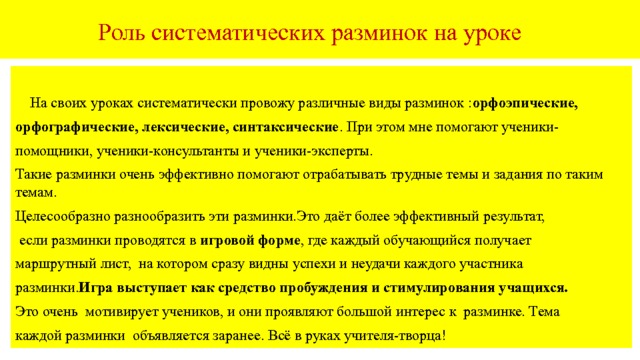   Роль систематических разминок на уроке  На своих уроках систематически провожу различные виды разминок : орфоэпические, орфографические, лексические, синтаксические . При этом мне помогают ученики- помощники, ученики-консультанты и ученики-эксперты. Такие разминки очень эффективно помогают отрабатывать трудные темы и задания по таким темам. Целесообразно разнообразить эти разминки.Это даёт более эффективный результат,  если разминки проводятся в игровой форме , где каждый обучающийся получает маршрутный лист, на котором сразу видны успехи и неудачи каждого участника разминки. Игра  выступает как средство пробуждения и стимулирования учащихся. Это очень мотивирует учеников, и они проявляют большой интерес к разминке. Тема каждой разминки объявляется заранее. Всё в руках учителя-творца! 