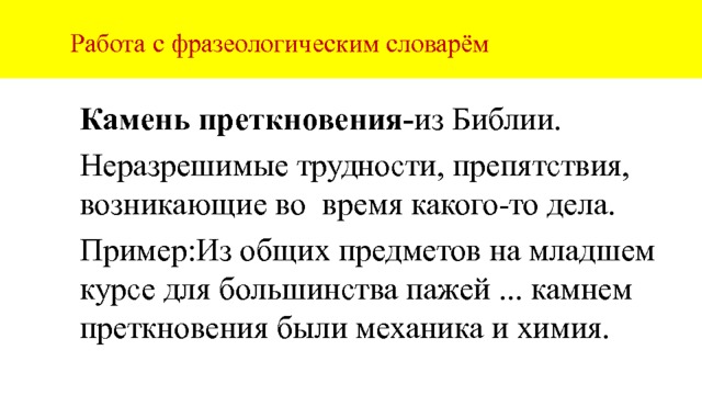  Работа с фразеологическим словарём Камень преткновения- из  Библии. Неразрешимые трудности, препятствия, возникающие во время какого-то дела. Пример:Из общих предметов на младшем курсе для большинства пажей ... камнем преткновения были механика и химия. 